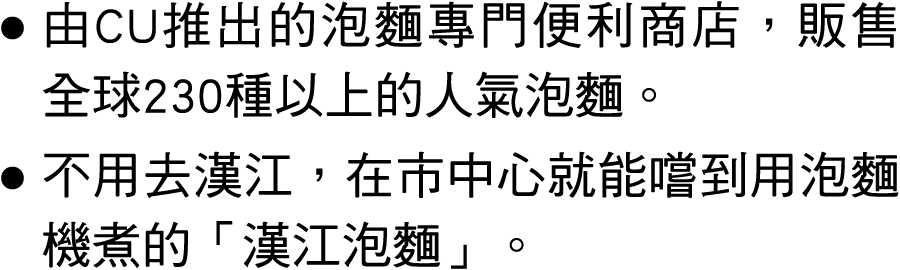 ● 由CU推出的泡麵專門便利商店，販售全球230種以上的人氣泡麵。 ● 不用去漢江，在市中心就能嚐到用泡麵機煮的「漢江泡麵」。 
