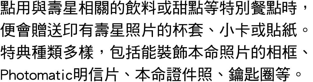 點用與壽星相關的飲料或甜點等特別餐點時，便會贈送印有壽星照片的杯套、小卡或貼紙。特典種類多樣，包括能裝飾本命照片的相框、Photomatic明信片、本命證件照、鑰匙圈等。