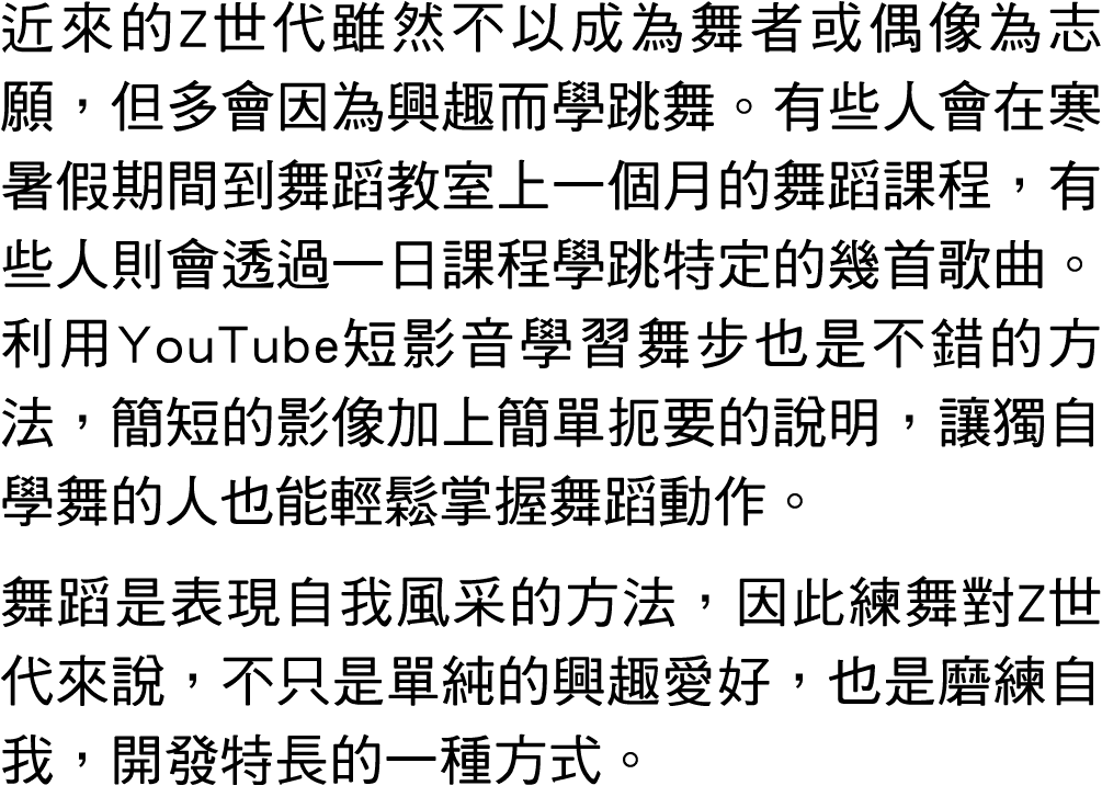 近來的Z世代雖然不以成為舞者或偶像為志願，但多會因為興趣而學跳舞。有些人會在寒暑假期間到舞蹈教室上一個月的舞蹈課程，有些人則會透過一日課程學跳特定的幾首歌曲。利用YouTube短影音學習舞步也是不錯的方法，簡短的影像加上簡單扼要的說明...