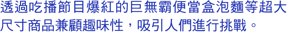 透過吃播節目爆紅的巨無霸便當盒泡麵等超大尺寸商品兼顧趣味性，吸引人們進行挑戰。