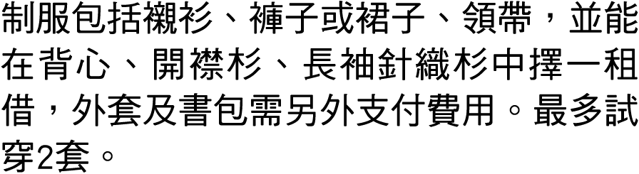 制服包括襯衫、褲子或裙子、領帶，並能在背心、開襟杉、長袖針織杉中擇一租借，外套及書包需另外支付費用。最多試穿2套。