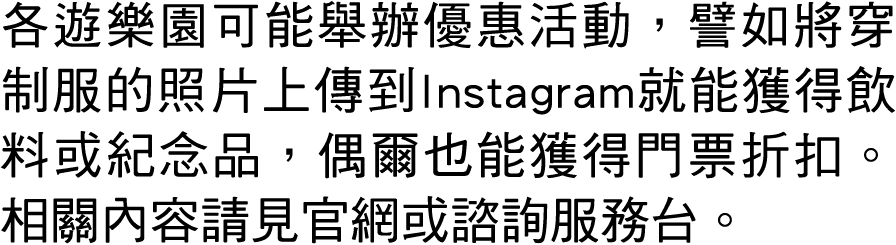 各遊樂園可能舉辦優惠活動，譬如將穿制服的照片上傳到Instagram就能獲得飲料或紀念品，偶爾也能獲得門票折扣。相關內容請見官網或諮詢服務台。 