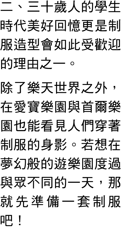 二、三十歲人的學生時代美好回憶更是制服造型會如此受歡迎的理由之一。 除了樂天世界之外，在愛寶樂園與首爾樂園也能看見人們穿著制服的身影。若想在夢幻般的遊樂園度過與眾不同的一天，那就先準備一套制服吧！