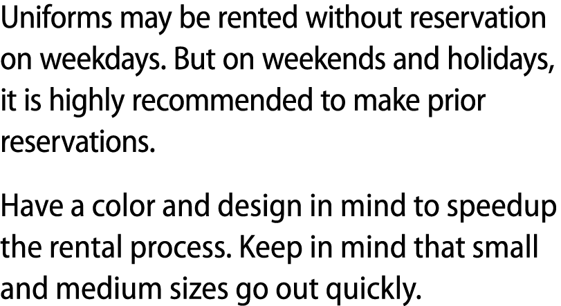 Uniforms may be rented without reservation on weekdays. But on weekends and holidays, it is highly recommended to mak...