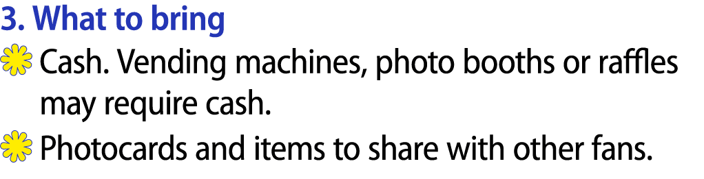 3. What to bring ￼ Cash. Vending machines, photo booths or raffles may require cash. ￼ Photocards and items to share ...