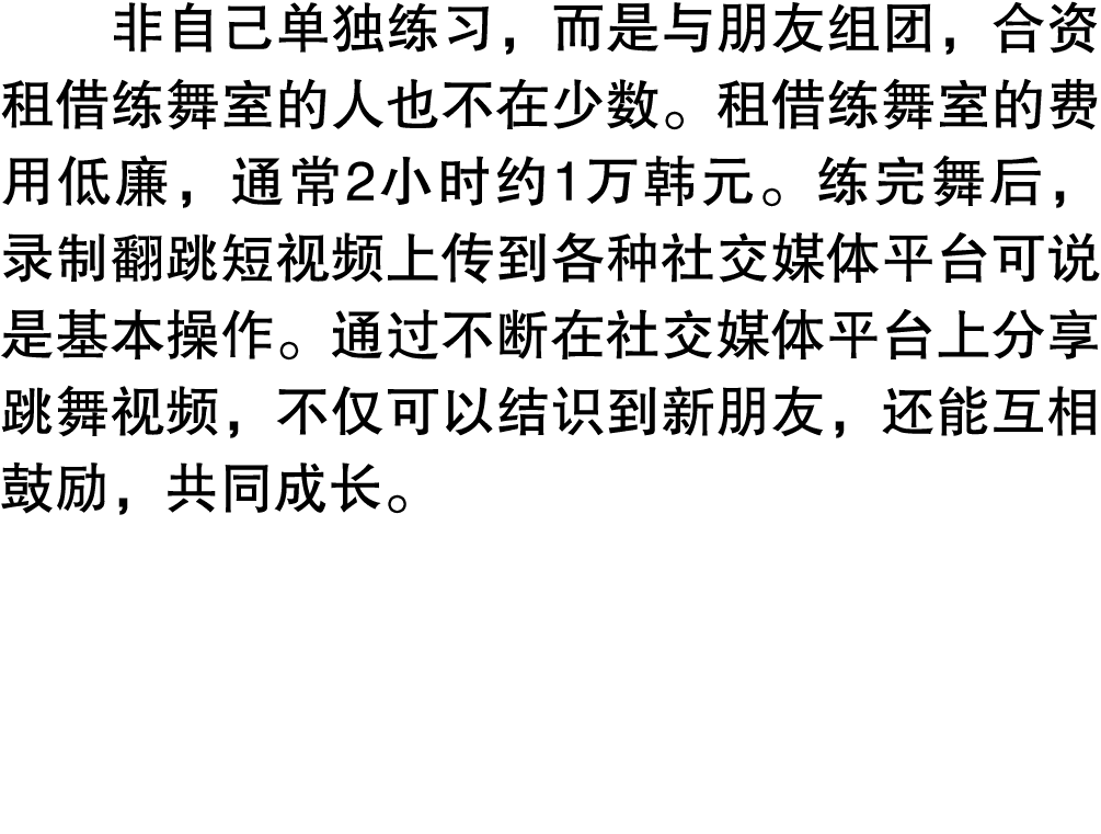 非自己单独练习，而是与朋友组团，合资租借练舞室的人也不在少数。租借练舞室的费用低廉，通常2小时约1万韩元。练完舞后，录制翻跳短视频上传到各种社交媒体平台可说是基本操作。通过不断在社交媒体平台上分享跳舞视频，不仅可以结识到新朋友，还能互...