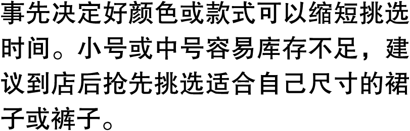 事先决定好颜色或款式可以缩短挑选时间。小号或中号容易库存不足，建议到店后抢先挑选适合自己尺寸的裙子或裤子。
