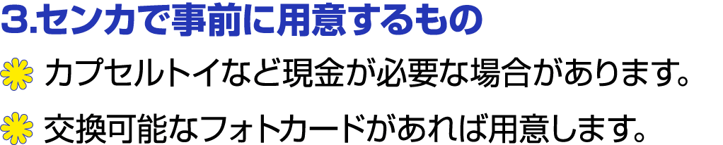 3.センカで事前に用意するもの ￼ カプセルトイなど現金が必要な場合があります。 ￼ 交換可能なフォトカードがあれば用意します。