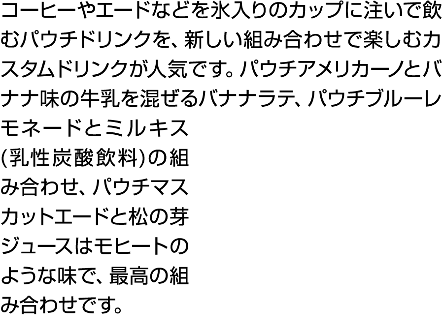 コーヒーやエードなどを氷入りのカップに注いで飲むパウチドリンクを、新しい組み合わせで楽しむカスタムドリンクが人気です。パウチアメリカーノとバナナ味の牛乳を混ぜるバナナラテ、パウチブルーレモネードとミルキス(乳性炭酸飲料)の組み合わせ、...