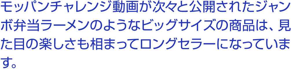 モッパンチャレンジ動画が次々と公開されたジャンボ弁当ラーメンのようなビッグサイズの商品は、見た目の楽しさも相まってロングセラーになっています。