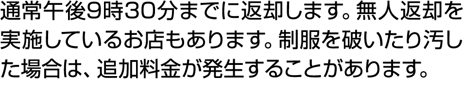 通常午後9時30分までに返却します。無人返却を実施しているお店もあります。制服を破いたり汚した場合は、追加料金が発生することがあります。