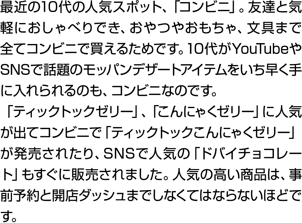 最近の10代の人気スポット、「コンビニ」。友達と気軽におしゃべりでき、おやつやおもちゃ、文具まで全てコンビニで買えるためです。10代がYouTubeやSNSで話題のモッパンデザートアイテムをいち早く手に入れられるのも、コンビニなのです...