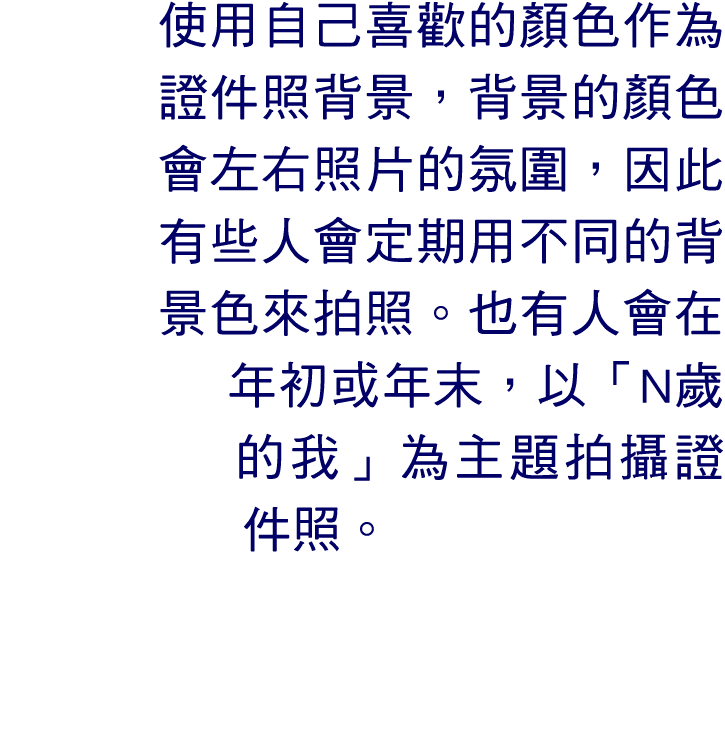 使用自己喜歡的顏色作為證件照背景，背景的顏色會左右照片的氛圍，因此有些人會定期用不同的背景色來拍照。也有人會在年初或年末，以「N歲的我」為主題拍攝證件照。 