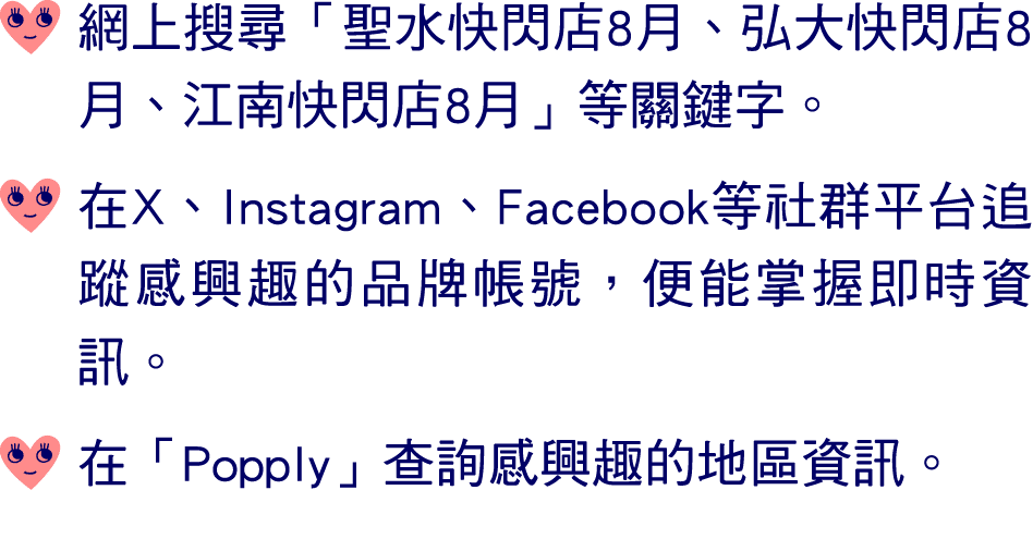 ￼ 網上搜尋「聖水快閃店8月、弘大快閃店8月、江南快閃店8月」等關鍵字。 ￼ 在X、Instagram、Facebook等社群平台追蹤感興趣的品牌帳號，便能掌握即時資訊。 ￼ 在「Popply」查詢感興趣的地區資訊。
