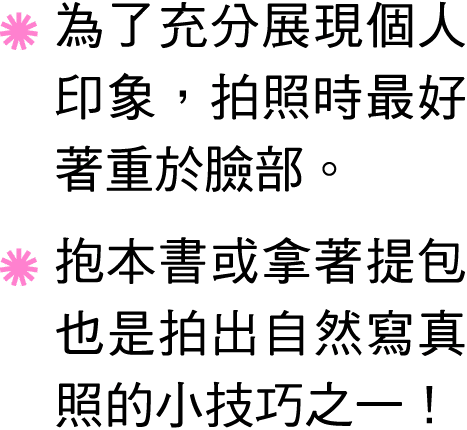 ￼ 為了充分展現個人印象，拍照時最好著重於臉部。 ￼ 抱本書或拿著提包也是拍出自然寫真照的小技巧之一！ 