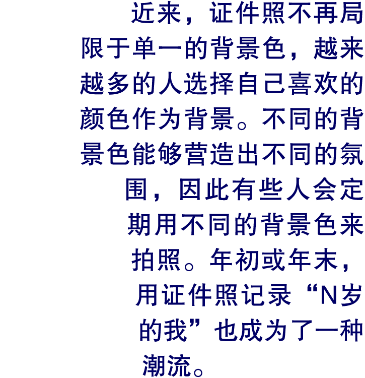 近来，证件照不再局限于单一的背景色，越来越多的人选择自己喜欢的颜色作为背景。不同的背景色能够营造出不同的氛围，因此有些人会定期用不同的背景色来拍照。年初或年末，用证件照记录“N岁的我”也成为了一种潮流。
