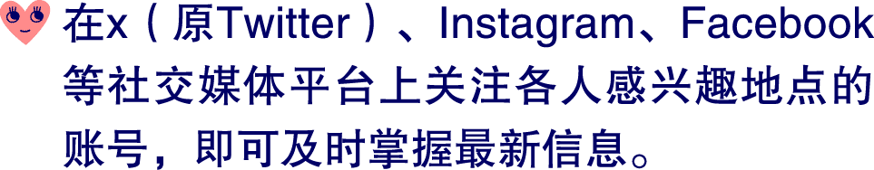 ￼ 在x（原Twitter）、Instagram、Facebook等社交媒体平台上关注各人感兴趣地点的账号，即可及时掌握最新信息。