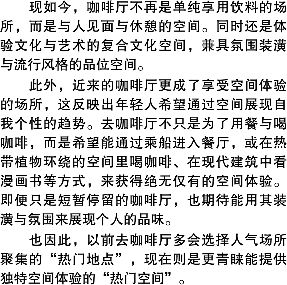 现如今，咖啡厅不再是单纯享用饮料的场所，而是与人见面与休憩的空间。同时还是体验文化与艺术的复合文化空间，兼具氛围装潢与流行风格的品位空间。 此外，近来的咖啡厅更成了享受空间体验的场所，这反映出年轻人希望通过空间展现自我个性的趋势。去咖...