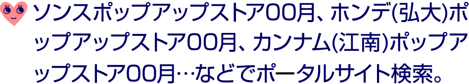 ￼ ソンスポップアップストア00月、ホンデ(弘大)ポップアップストア00月、カンナム(江南)ポップアップストア00月…などでポータルサイト検索。 