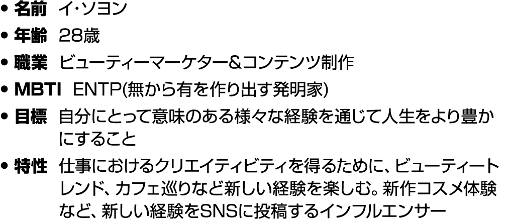 • 名前 イ・ソヨン • 年齢 28歳 • 職業 ビューティーマーケター&コンテンツ制作 • MBTI ENTP(無から有を作り出す発明家) • 目標 自分にとって意味のある様々な経験を通じて人生をより豊かにすること • 特性 仕事に...