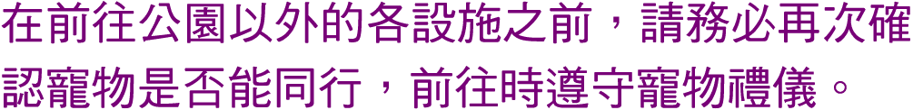 在前往公園以外的各設施之前，請務必再次確認寵物是否能同行，前往時遵守寵物禮儀。 