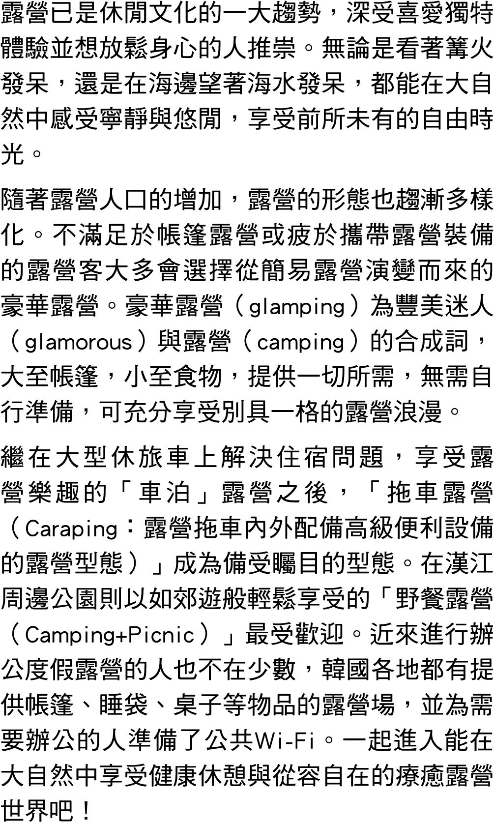 露營已是休閒文化的一大趨勢，深受喜愛獨特體驗並想放鬆身心的人推崇。無論是看著篝火發呆，還是在海邊望著海水發呆，都能在大自然中感受寧靜與悠閒，享受前所未有的自由時光。 隨著露營人口的增加，露營的形態也趨漸多樣化。不滿足於帳篷露營或疲於攜...