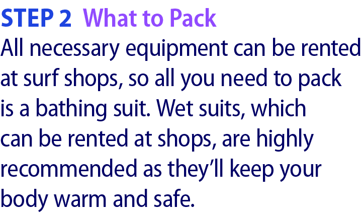 Step 2 What to Pack All necessary equipment can be rented at surf shops, so all you need to pack is a bathing suit. W...