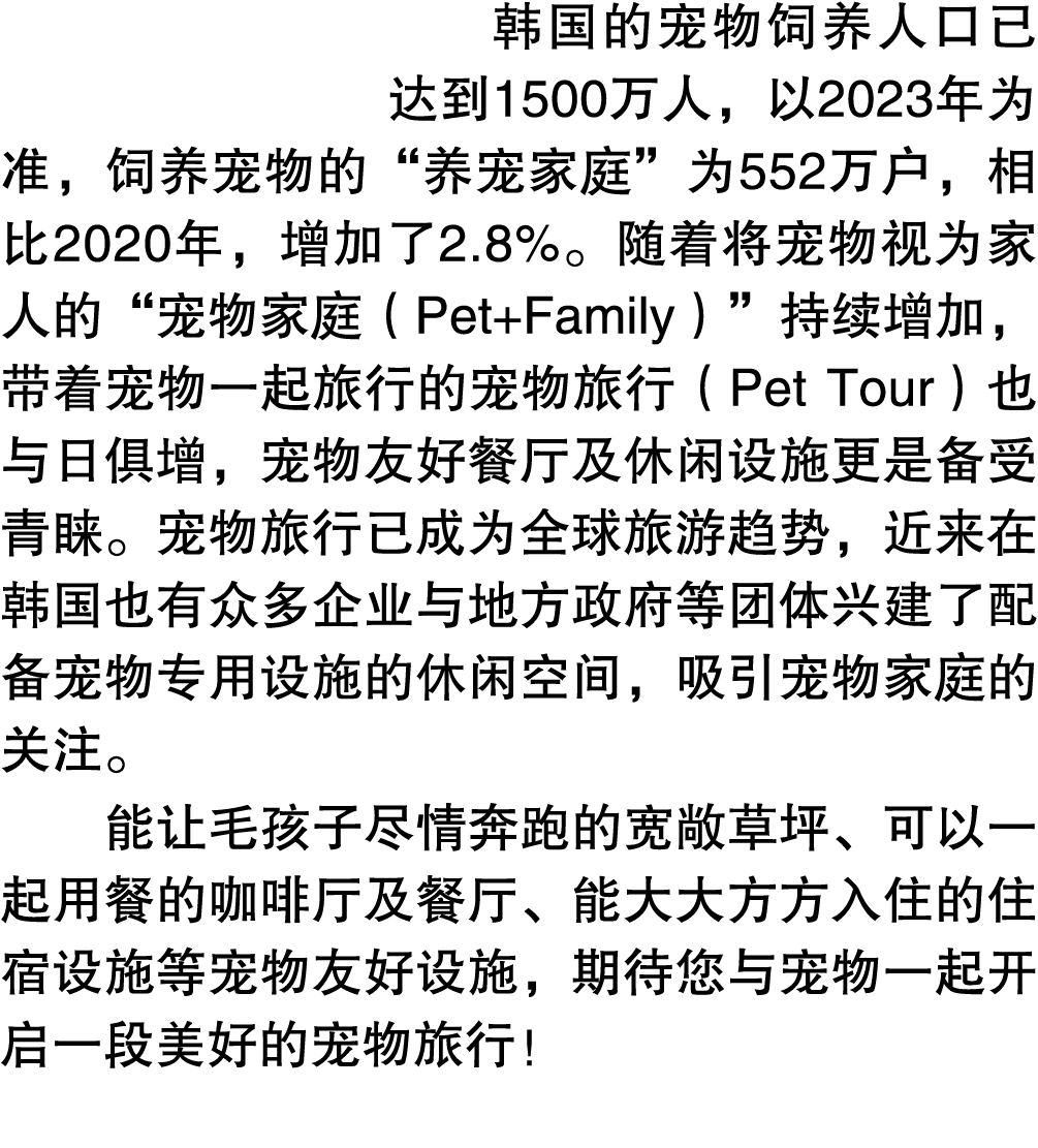 韩国的宠物饲养人口已达到1500万人，以2023年为准，饲养宠物的“养宠家庭”为552万户，相比2020年，增加了2.8%。随着将宠物视为家人的“宠物家庭（Pet+Family）”持续增加，带着宠物一起旅行的宠物旅行（Pet Tour...