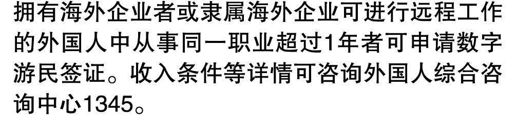 拥有海外企业者或隶属海外企业可进行远程工作的外国人中从事同一职业超过1年者可申请数字游民签证。收入条件等详情可咨询外国人综合咨询中心1345。