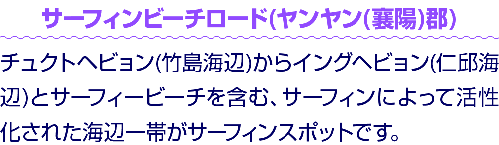 サーフィンビーチロード(ヤンヤン(襄陽)郡) チュクトヘビョン(竹島海辺)からイングヘビョン(仁邱海辺)とサーフィービーチを含む、サーフィンによって活性化された海辺一帯がサーフィンスポットです。
