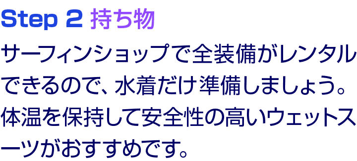 Step 2 持ち物 サーフィンショップで全装備がレンタルできるので、水着だけ準備しましょう。体温を保持して安全性の高いウェットスーツがおすすめです。