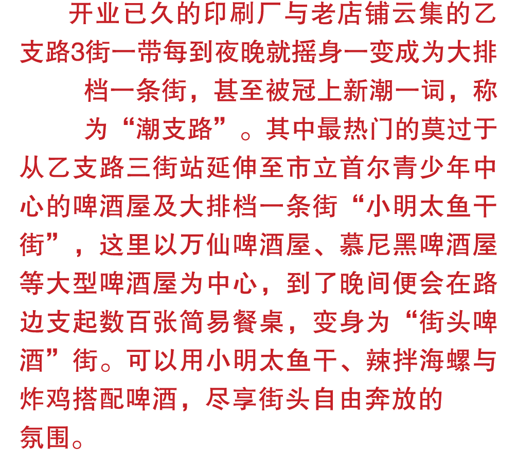 开业已久的印刷厂与老店铺云集的乙支路3街一带每到夜晚就摇身一变成为大排档一条街，甚至被冠上新潮一词，称为“潮支路”。其中最热门的莫过于从乙支路三街站延伸至市立首尔青少年中心的啤酒屋及大排档一条街“小明太鱼干街”，这里以万仙啤酒屋、慕尼...