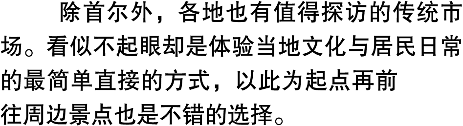 除首尔外，各地也有值得探访的传统市场。看似不起眼却是体验当地文化与居民日常的最简单直接的方式，以此为起点再前往周边景点也是不错的选择。