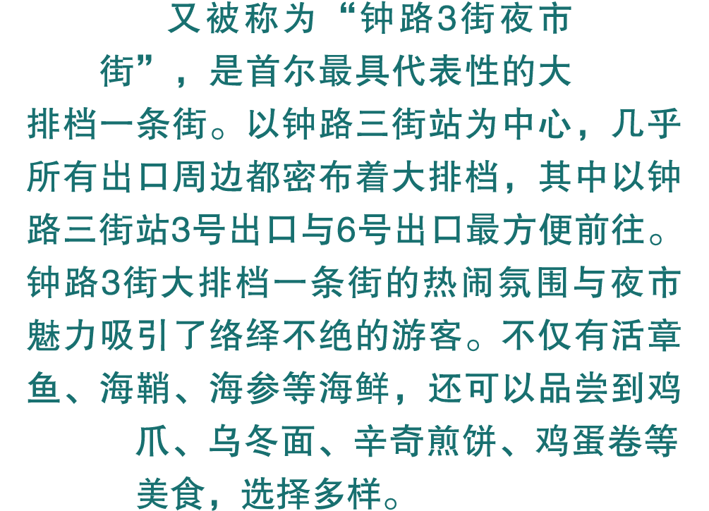 又被称为“钟路3街夜市街”，是首尔最具代表性的大排档一条街。以钟路三街站为中心，几乎所有出口周边都密布着大排档，其中以钟路三街站3号出口与6号出口最方便前往。钟路3街大排档一条街的热闹氛围与夜市魅力吸引了络绎不绝的游客。不仅有活章鱼、...
