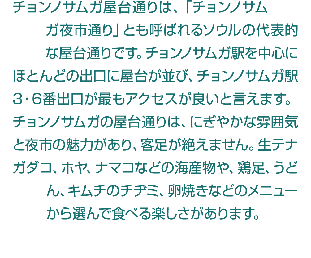 チョンノサムガ屋台通りは、「チョンノサムガ夜市通り」とも呼ばれるソウルの代表的な屋台通りです。チョンノサムガ駅を中心にほとんどの出口に屋台が並び、チョンノサムガ駅3・6番出口が最もアクセスが良いと言えます。チョンノサムガの屋台通りは、...