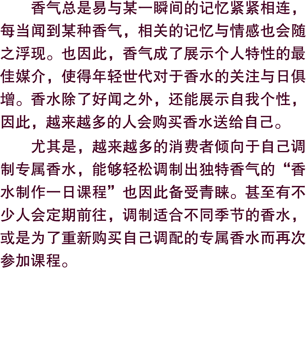 香气总是易与某一瞬间的记忆紧紧相连，每当闻到某种香气，相关的记忆与情感也会随之浮现。也因此，香气成了展示个人特性的最佳媒介，使得年轻世代对于香水的关注与日俱增。香水除了好闻之外，还能展示自我个性，因此，越来越多的人会购买香水送给自己。...