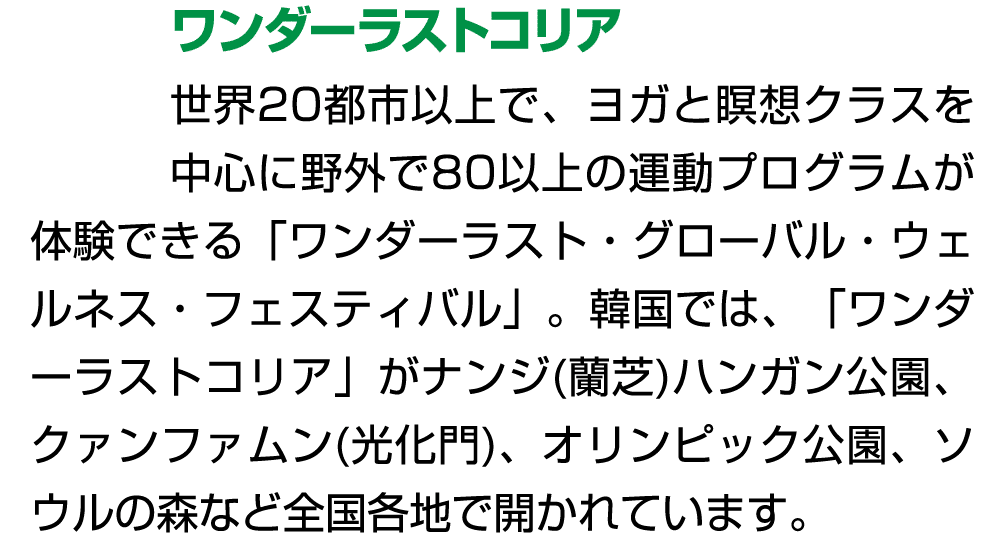 ワンダーラストコリア 世界20都市以上で、ヨガと瞑想クラスを中心に野外で80以上の運動プログラムが体験できる「ワンダーラスト・グローバル・ウェルネス・フェスティバル」。韓国では、「ワンダーラストコリア」がナンジ(蘭芝)ハンガン公園、ク...