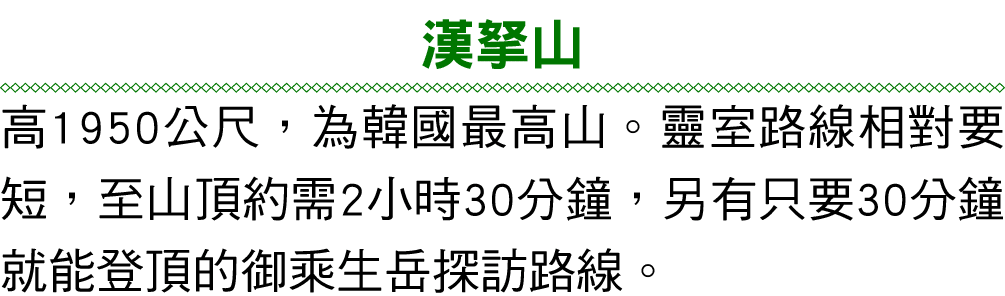 漢拏山 高1950公尺，為韓國最高山。靈室路線相對要短，至山頂約需2小時30分鐘，另有只要30分鐘就能登頂的御乘生岳探訪路線。