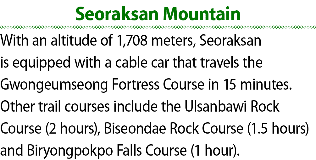 Seoraksan Mountain With an altitude of 1,708 meters, Seoraksan is equipped with a cable car that travels the Gwongeum...