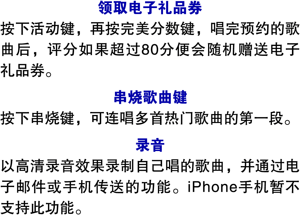 领取电子礼品券 按下活动键，再按完美分数键，唱完预约的歌曲后，评分如果超过80分便会随机赠送电子礼品券。 串烧歌曲键 按下串烧键，可连唱多首热门歌曲的第一段。 录音 以高清录音效果录制自己唱的歌曲，并通过电子邮件或手机传送的功能。iP...