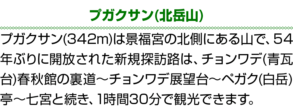 プガクサン(北岳山) プガクサン(342m)は景福宮の北側にある山で、54年ぶりに開放された新規探訪路は、チョンワデ(青瓦台)春秋館の裏道～チョンワデ展望台～ペガク(白岳)亭～七宮と続き、1時間30分で観光できます。